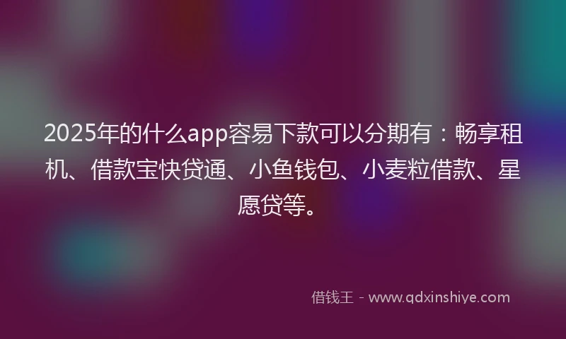2025年的什么app容易下款可以分期有：畅享租机、借款宝快贷通、小鱼钱包、小麦粒借款、星愿贷等。