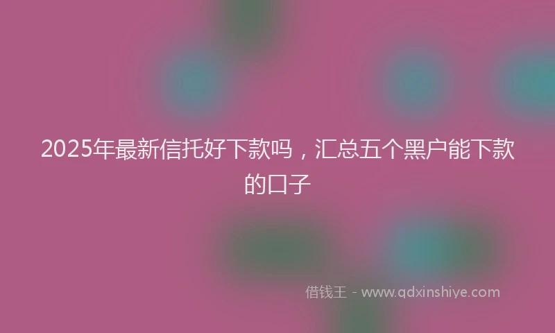 2025年最新信托好下款吗，汇总五个黑户能下款的口子