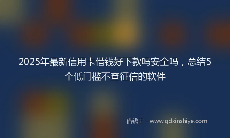 2025年最新信用卡借钱好下款吗安全吗，总结5个低门槛不查征信的软件