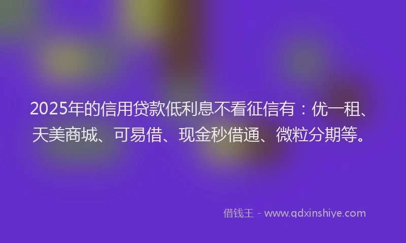 2025年的信用贷款低利息不看征信有：优一租、天美商城、可易借、现金秒借通、微粒分期等。
