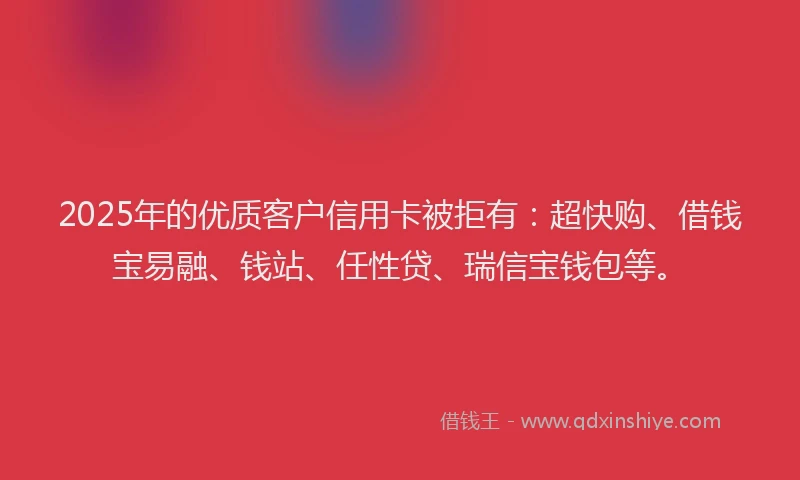 2025年的优质客户信用卡被拒有：超快购、借钱宝易融、钱站、任性贷、瑞信宝钱包等。