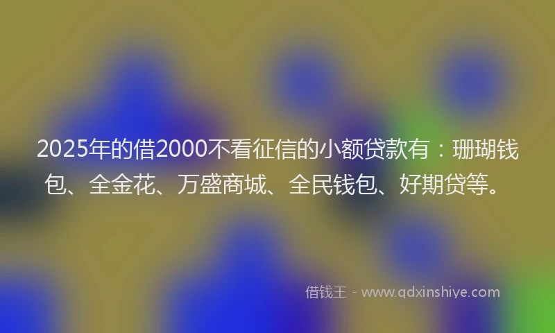 2025年的借2000不看征信的小额贷款有：珊瑚钱包、全金花、万盛商城、全民钱包、好期贷等。