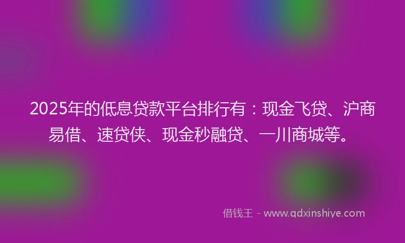 2025年的低息贷款平台排行有：现金飞贷、沪商易借、速贷侠、现金秒融贷、一川商城等。
