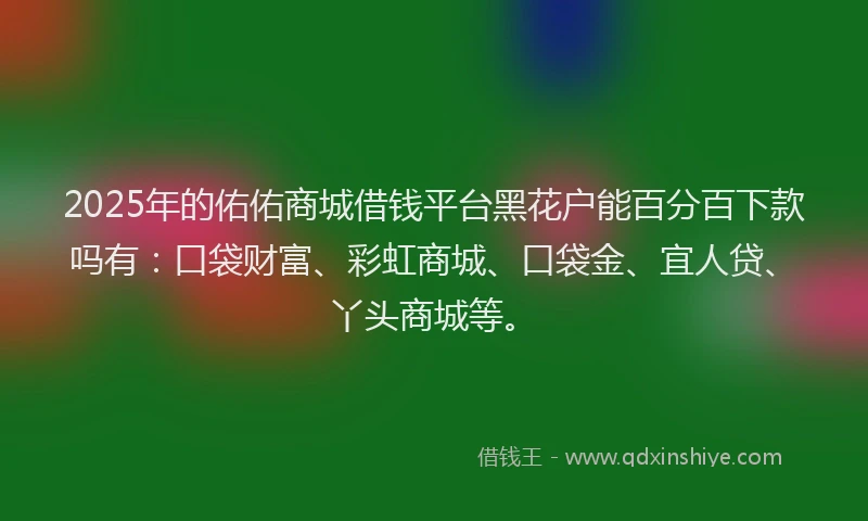 2025年的佑佑商城借钱平台黑花户能百分百下款吗有：口袋财富、彩虹商城、口袋金、宜人贷、丫头商城等。