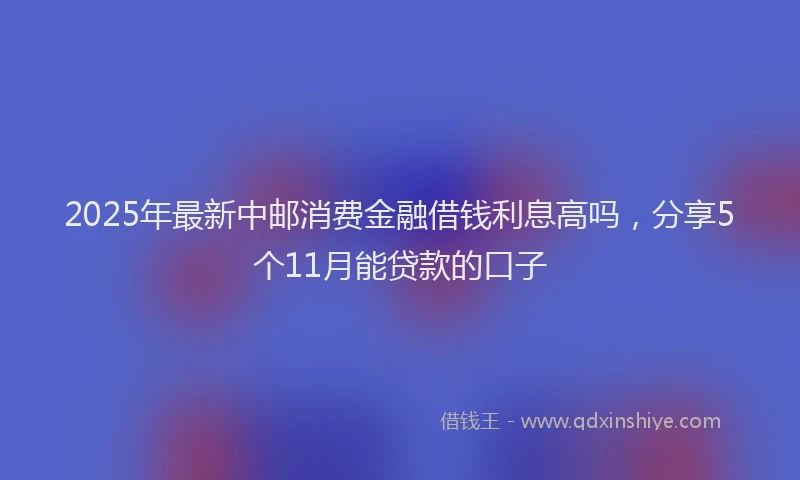 2025年最新中邮消费金融借钱利息高吗，分享5个11月能贷款的口子