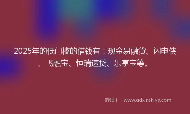 2025年的低门槛的借钱有：现金易融贷、闪电侠、飞融宝、恒瑞速贷、乐享宝等。