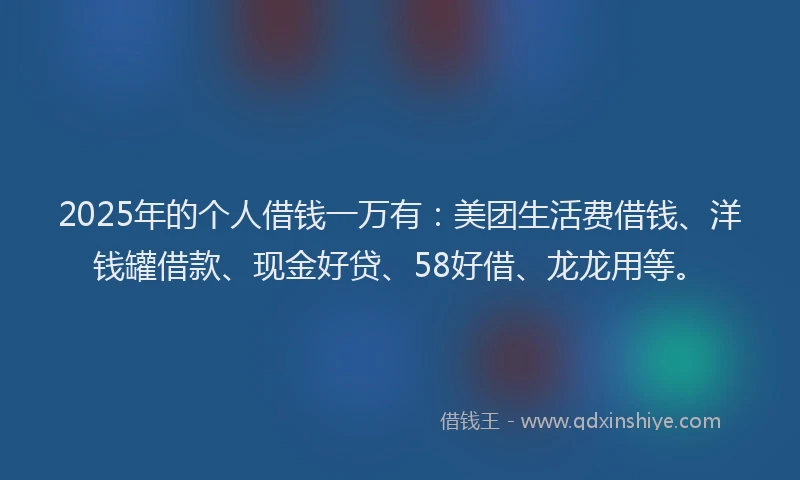 2025年的个人借钱一万有：美团生活费借钱、洋钱罐借款、现金好贷、58好借、龙龙用等。