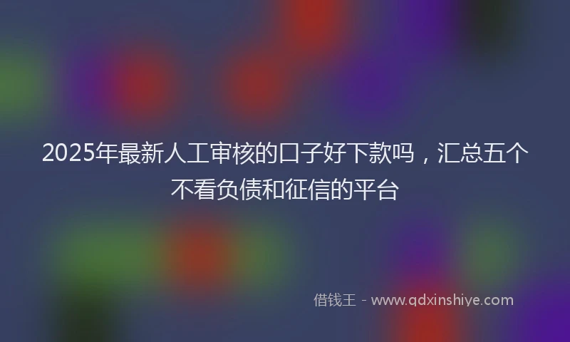 2025年最新人工审核的口子好下款吗，汇总五个不看负债和征信的平台