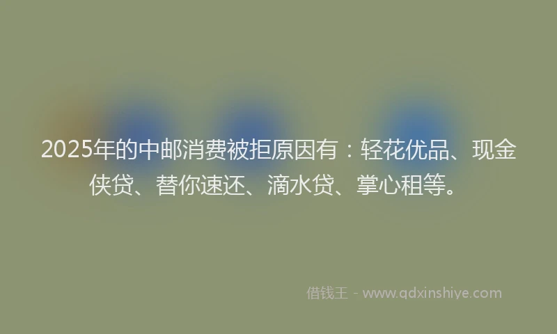 2025年的中邮消费被拒原因有：轻花优品、现金侠贷、替你速还、滴水贷、掌心租等。