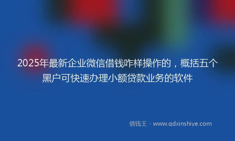 2025年最新企业微信借钱咋样操作的，概括五个黑户可快速办理小额贷款业务的软件