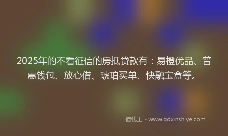 2025年的不看征信的房抵贷款有：易橙优品、普惠钱包、放心借、琥珀买单、快融宝盒等。