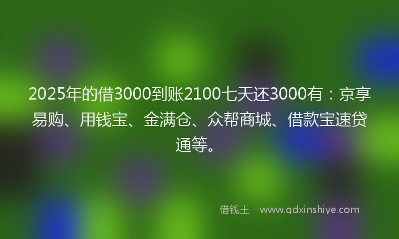 2025年的借3000到账2100七天还3000有：京享易购、用钱宝、金满仓、众帮商城、借款宝速贷通等。