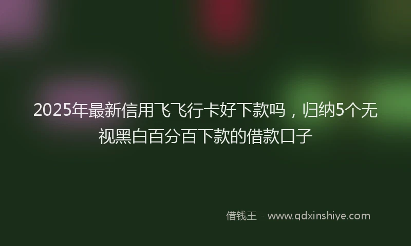 2025年最新信用飞飞行卡好下款吗，归纳5个无视黑白百分百下款的借款口子