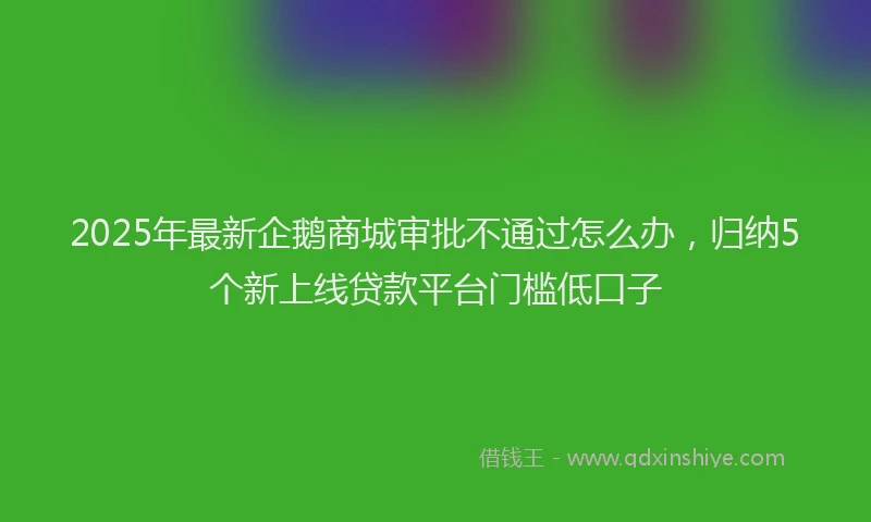 2025年最新企鹅商城审批不通过怎么办，归纳5个新上线贷款平台门槛低口子
