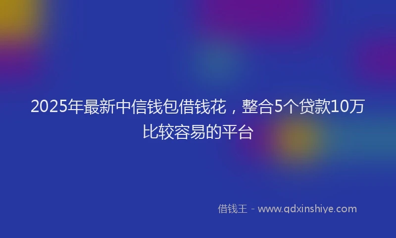 2025年最新中信钱包借钱花，整合5个贷款10万比较容易的平台