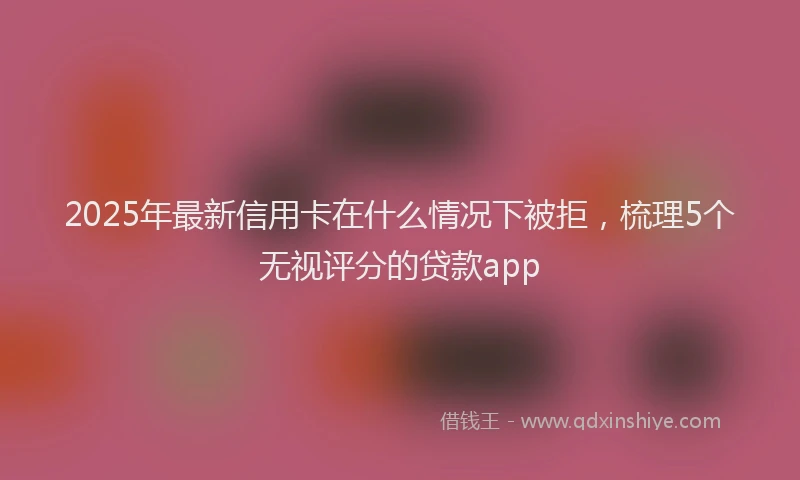 2025年最新信用卡在什么情况下被拒，梳理5个无视评分的贷款app
