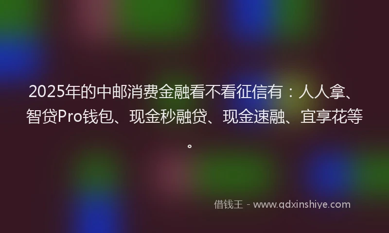 2025年的中邮消费金融看不看征信有：人人拿、智贷Pro钱包、现金秒融贷、现金速融、宜享花等。