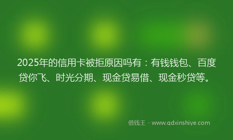 2025年的信用卡被拒原因吗有：有钱钱包、百度贷你飞、时光分期、现金贷易借、现金秒贷等。