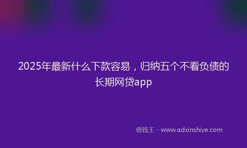 2025年最新什么下款容易，归纳五个不看负债的长期网贷app