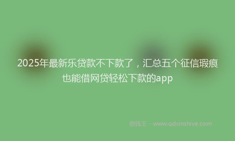 2025年最新乐贷款不下款了，汇总五个征信瑕疵也能借网贷轻松下款的app