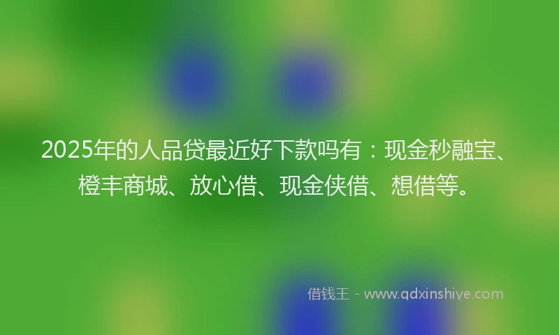 2025年的人品贷最近好下款吗有：现金秒融宝、橙丰商城、放心借、现金侠借、想借等。