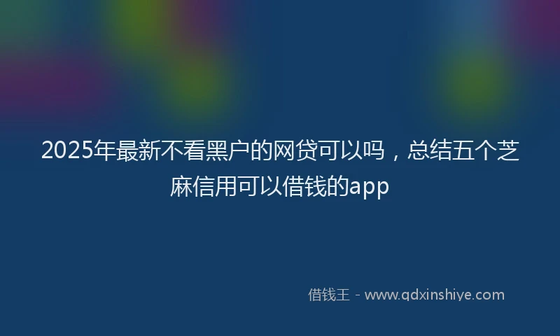 2025年最新不看黑户的网贷可以吗，总结五个芝麻信用可以借钱的app