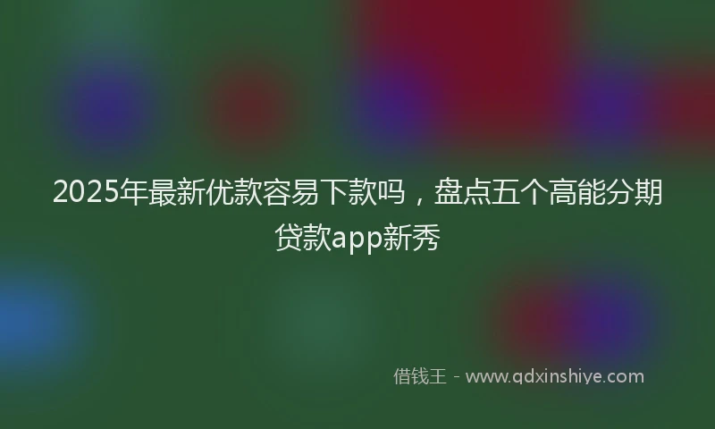 2025年最新优款容易下款吗，盘点五个高能分期贷款app新秀