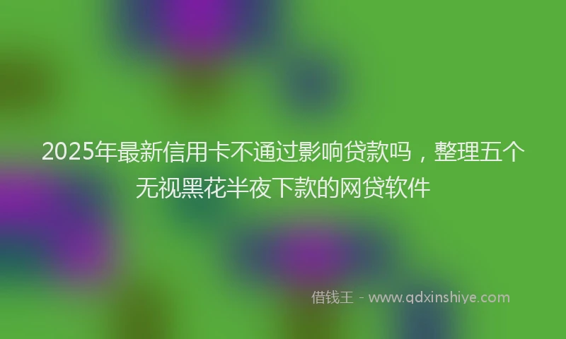 2025年最新信用卡不通过影响贷款吗，整理五个无视黑花半夜下款的网贷软件