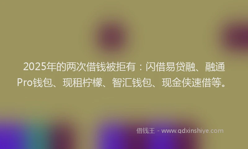 2025年的两次借钱被拒有：闪借易贷融、融通Pro钱包、现租柠檬、智汇钱包、现金侠速借等。