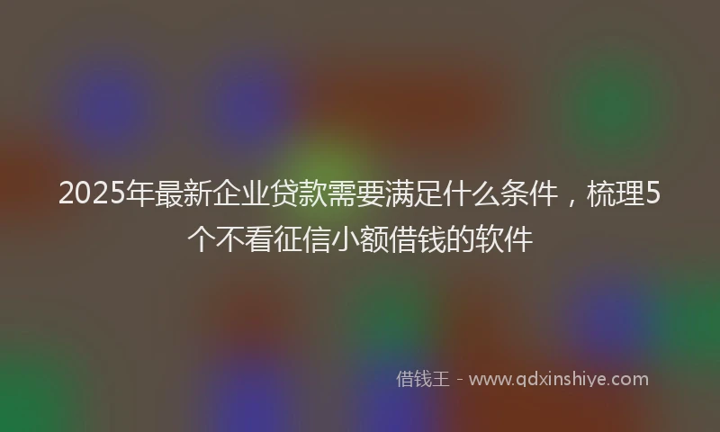 2025年最新企业贷款需要满足什么条件，梳理5个不看征信小额借钱的软件