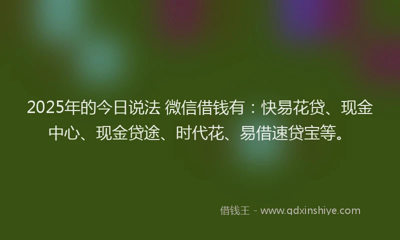 2025年的今日说法 微信借钱有：快易花贷、现金中心、现金贷途、时代花、易借速贷宝等。