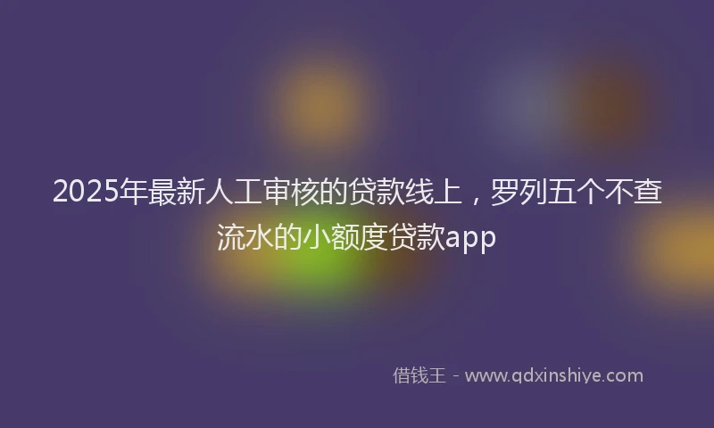 2025年最新人工审核的贷款线上，罗列五个不查流水的小额度贷款app