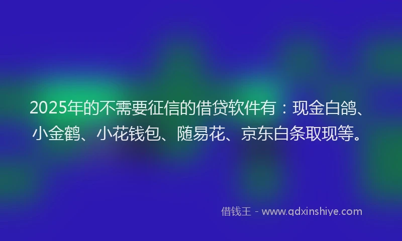 2025年的不需要征信的借贷软件有：现金白鸽、小金鹤、小花钱包、随易花、京东白条取现等。