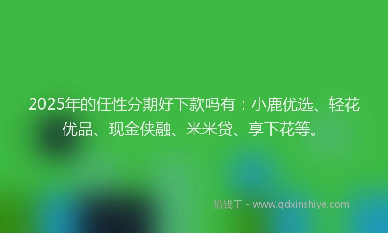 2025年的任性分期好下款吗有：小鹿优选、轻花优品、现金侠融、米米贷、享下花等。