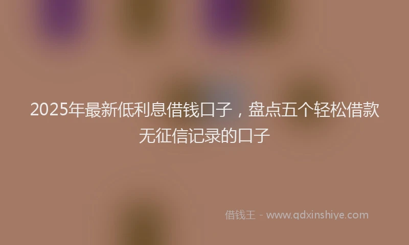 2025年最新低利息借钱口子，盘点五个轻松借款无征信记录的口子
