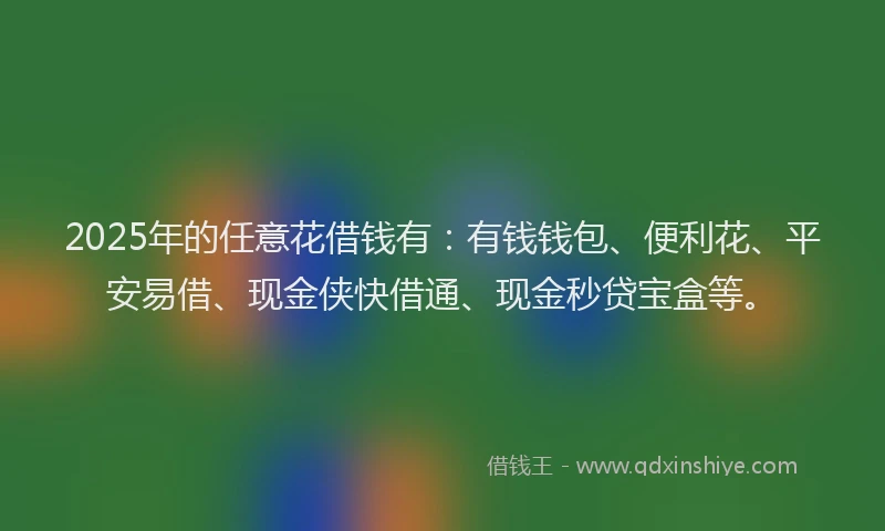 2025年的任意花借钱有：有钱钱包、便利花、平安易借、现金侠快借通、现金秒贷宝盒等。