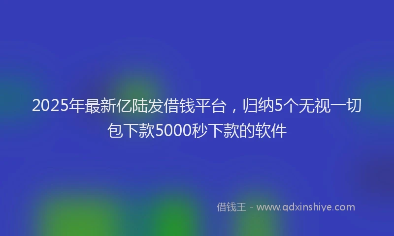 2025年最新亿陆发借钱平台，归纳5个无视一切包下款5000秒下款的软件