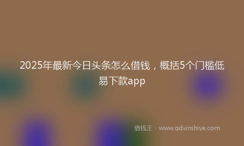 2025年最新今日头条怎么借钱，概括5个门槛低易下款app