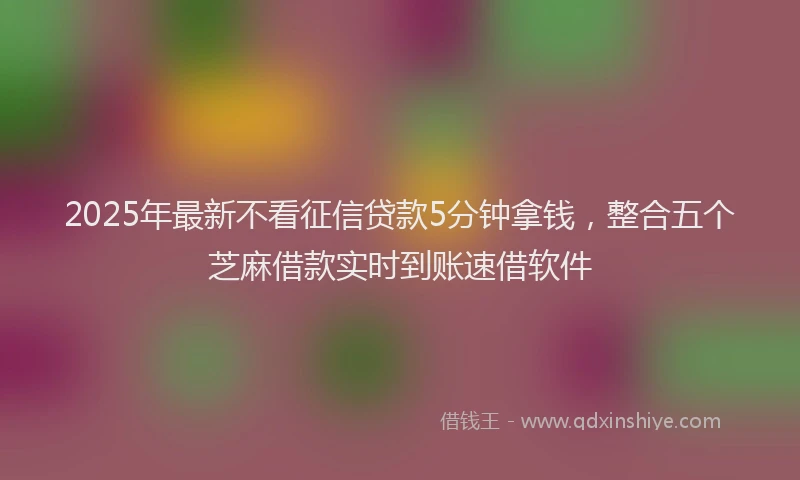 2025年最新不看征信贷款5分钟拿钱，整合五个芝麻借款实时到账速借软件