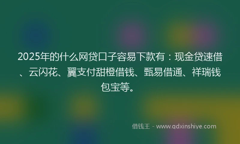 2025年的什么网贷口子容易下款有：现金贷速借、云闪花、翼支付甜橙借钱、甄易借通、祥瑞钱包宝等。