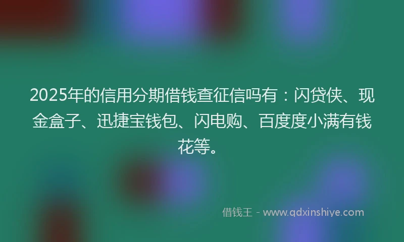 2025年的信用分期借钱查征信吗有：闪贷侠、现金盒子、迅捷宝钱包、闪电购、百度度小满有钱花等。