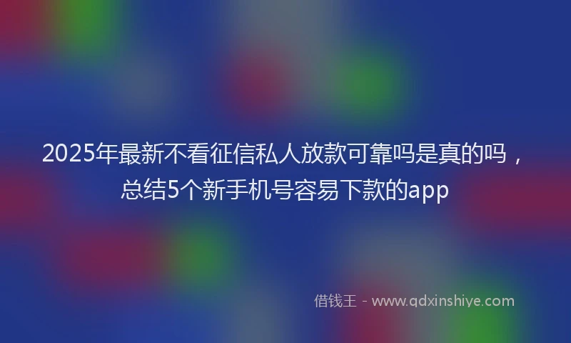 2025年最新不看征信私人放款可靠吗是真的吗，总结5个新手机号容易下款的app