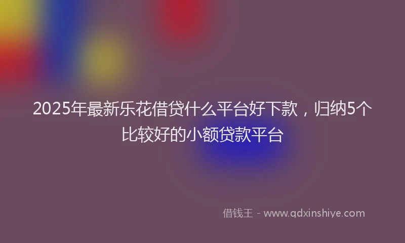 2025年最新乐花借贷什么平台好下款，归纳5个比较好的小额贷款平台