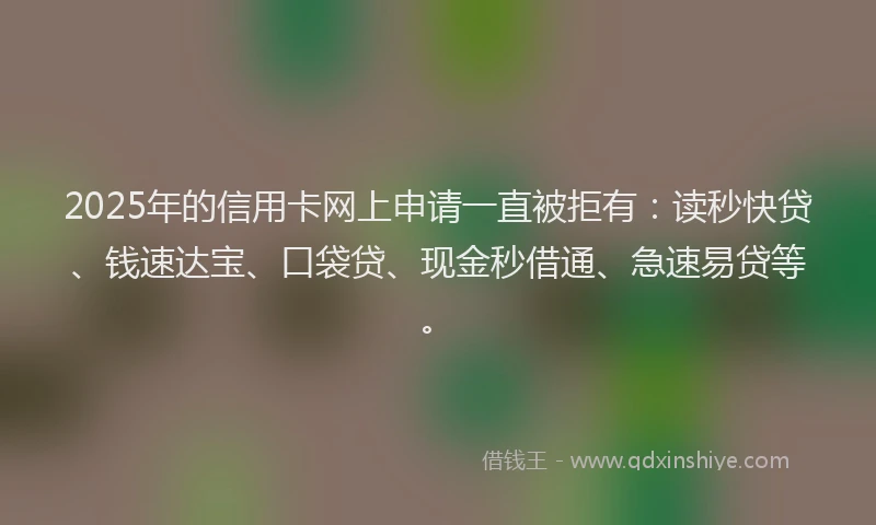 2025年的信用卡网上申请一直被拒有：读秒快贷、钱速达宝、口袋贷、现金秒借通、急速易贷等。