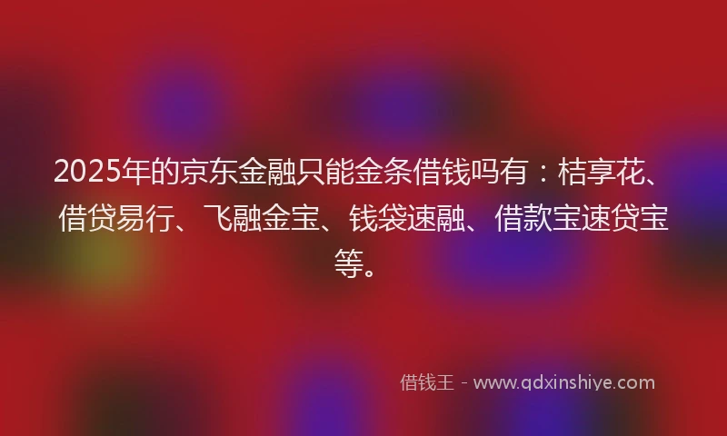 2025年的京东金融只能金条借钱吗有：桔享花、借贷易行、飞融金宝、钱袋速融、借款宝速贷宝等。