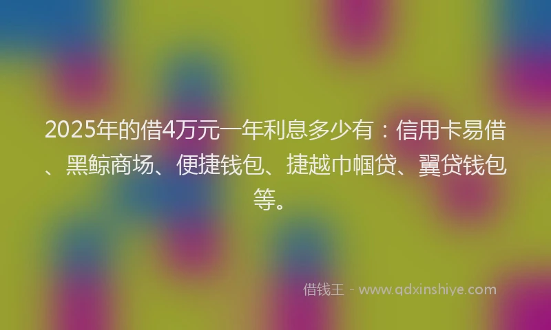 2025年的借4万元一年利息多少有：信用卡易借、黑鲸商场、便捷钱包、捷越巾帼贷、翼贷钱包等。