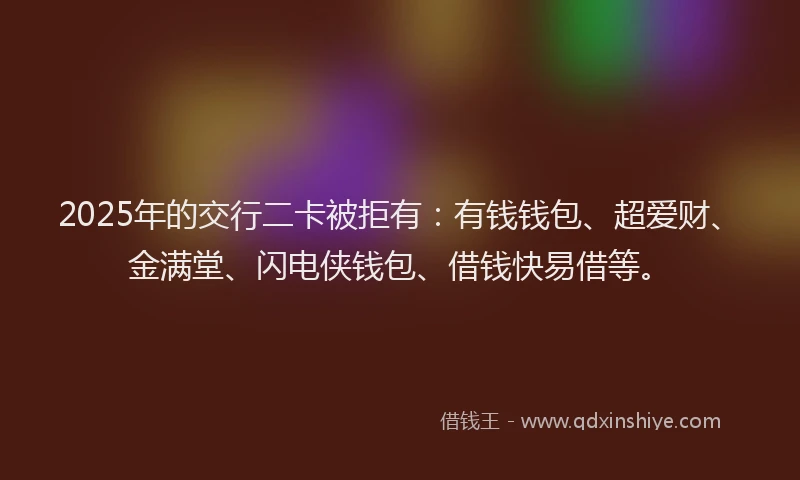 2025年的交行二卡被拒有：有钱钱包、超爱财、金满堂、闪电侠钱包、借钱快易借等。