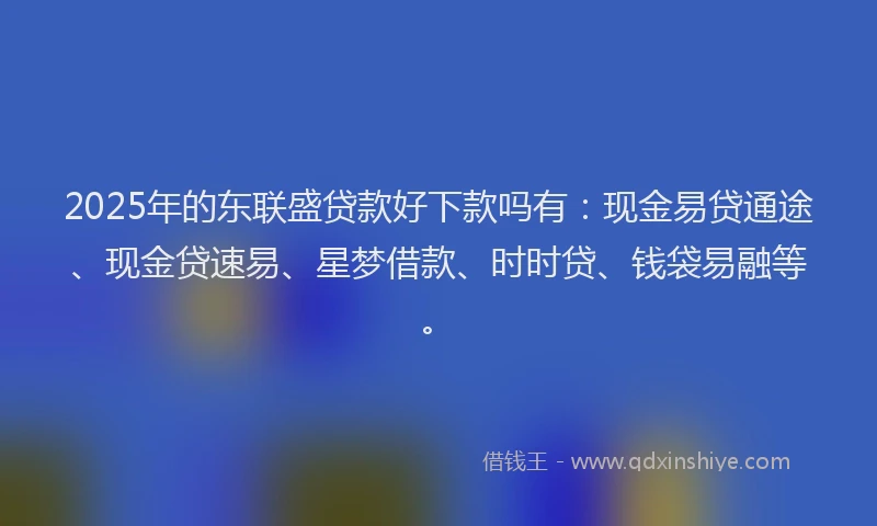 2025年的东联盛贷款好下款吗有：现金易贷通途、现金贷速易、星梦借款、时时贷、钱袋易融等。
