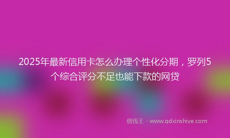2025年最新信用卡怎么办理个性化分期，罗列5个综合评分不足也能下款的网贷