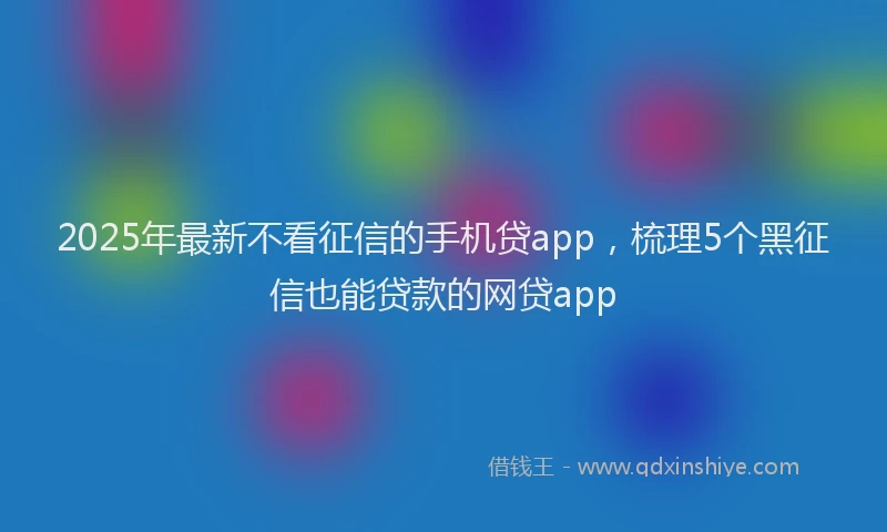 2025年最新不看征信的手机贷app，梳理5个黑征信也能贷款的网贷app